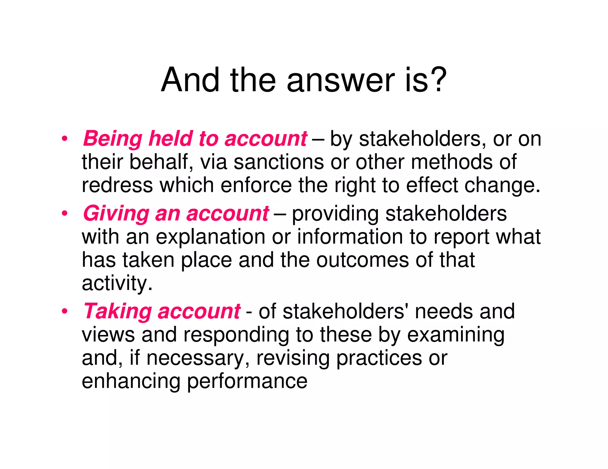 And the answer is?
• Being held to account – by stakeholders, or on
  their behalf, via sanctions or other methods of
  redress which enforce the right to effect change.
• Giving an account – providing stakeholders
  with an explanation or information to report what
  has taken place and the outcomes of that
  activity.
• Taking account - of stakeholders' needs and
  views and responding to these by examining
  and, if necessary, revising practices or
  enhancing performance
 