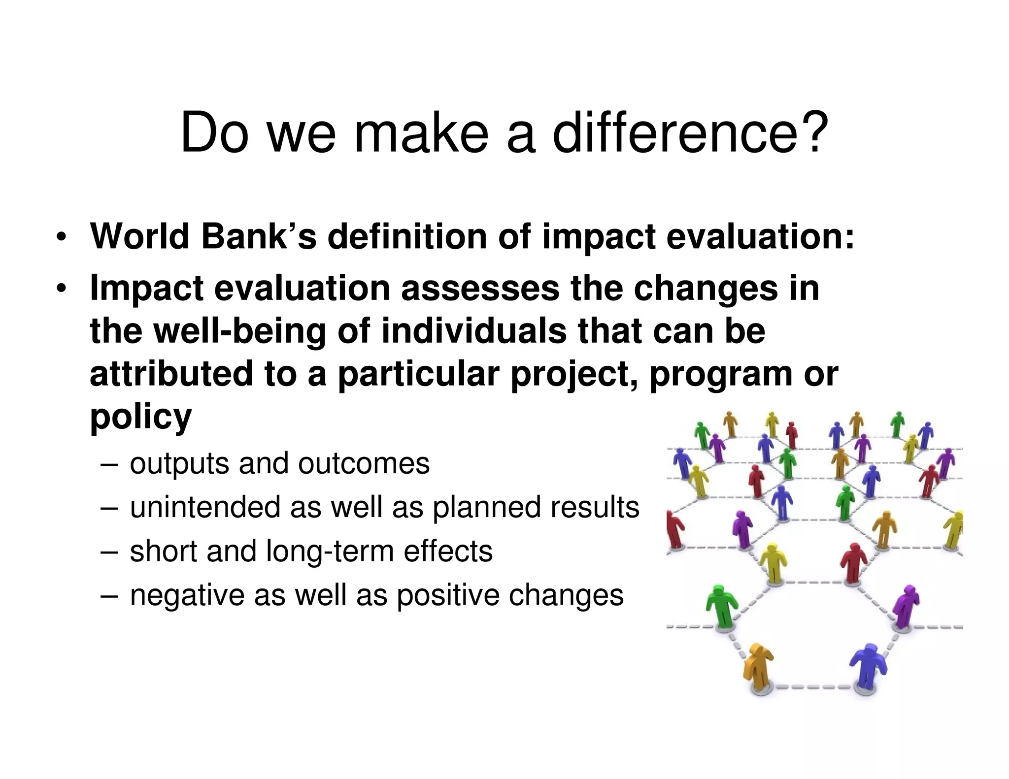 Do we make a difference?
• World Bank’s definition of impact evaluation:
• Impact evaluation assesses the changes in
  the well-being of individuals that can be
  attributed to a particular project, program or
  policy
  –   outputs and outcomes
  –   unintended as well as planned results
  –   short and long-term effects
  –   negative as well as positive changes
 