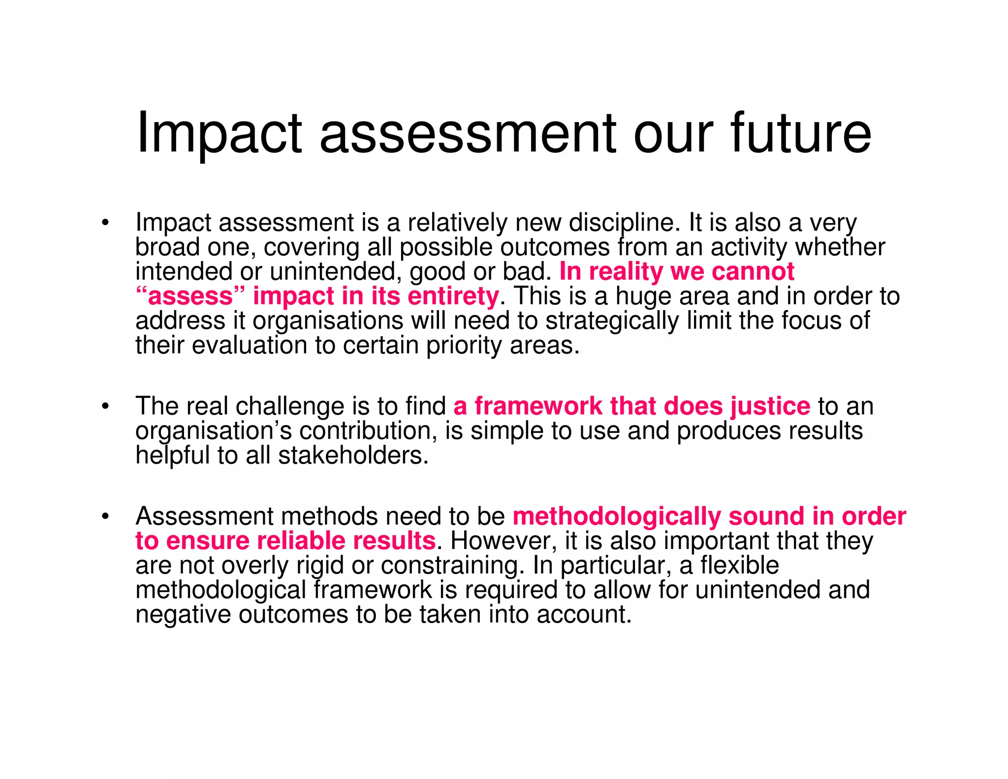 Impact assessment our future
• Impact assessment is a relatively new discipline. It is also a very
  broad one, covering all possible outcomes from an activity whether
  intended or unintended, good or bad. In reality we cannot
  “assess” impact in its entirety. This is a huge area and in order to
  address it organisations will need to strategically limit the focus of
  their evaluation to certain priority areas.

• The real challenge is to find a framework that does justice to an
  organisation’s contribution, is simple to use and produces results
  helpful to all stakeholders.

• Assessment methods need to be methodologically sound in order
  to ensure reliable results. However, it is also important that they
  are not overly rigid or constraining. In particular, a flexible
  methodological framework is required to allow for unintended and
  negative outcomes to be taken into account.
 