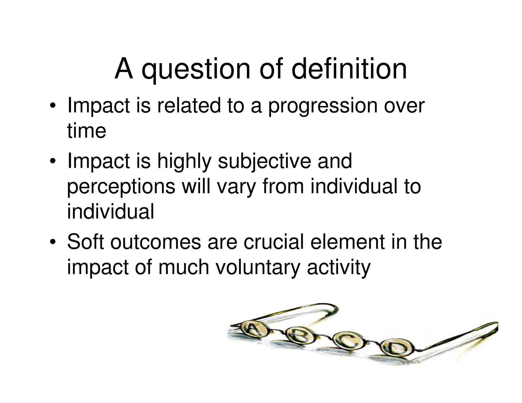 A question of definition
• Impact is related to a progression over
  time
• Impact is highly subjective and
  perceptions will vary from individual to
  individual
• Soft outcomes are crucial element in the
  impact of much voluntary activity
 