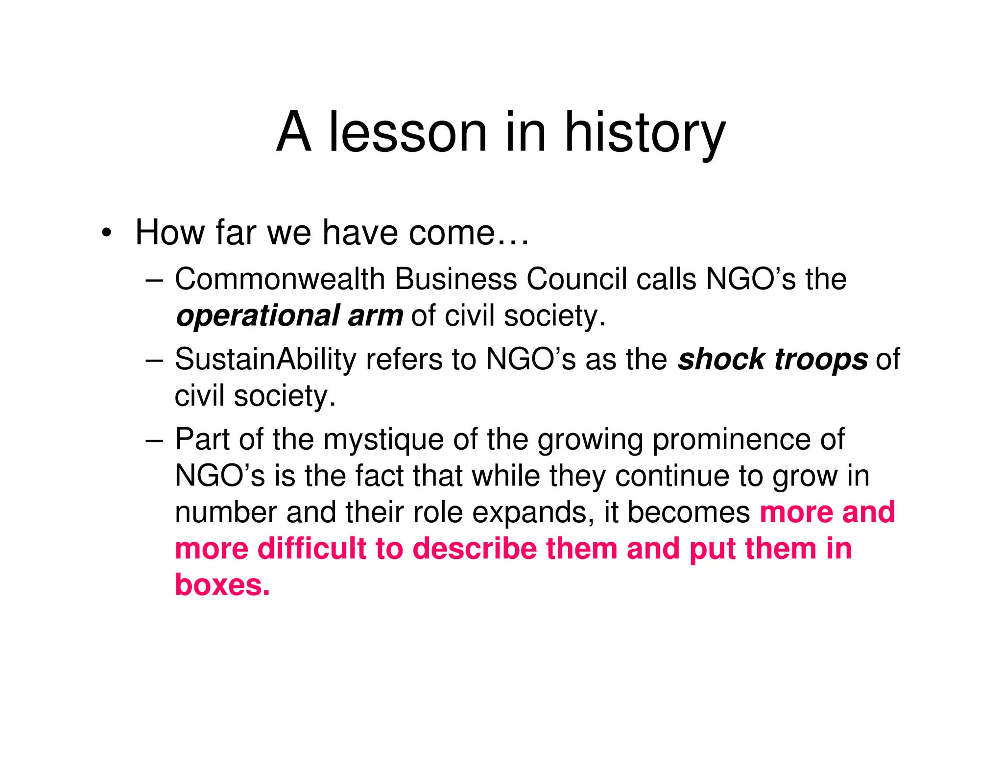 A lesson in history
• How far we have come…
  – Commonwealth Business Council calls NGO’s the
    operational arm of civil society.
  – SustainAbility refers to NGO’s as the shock troops of
    civil society.
  – Part of the mystique of the growing prominence of
    NGO’s is the fact that while they continue to grow in
    number and their role expands, it becomes more and
    more difficult to describe them and put them in
    boxes.
 