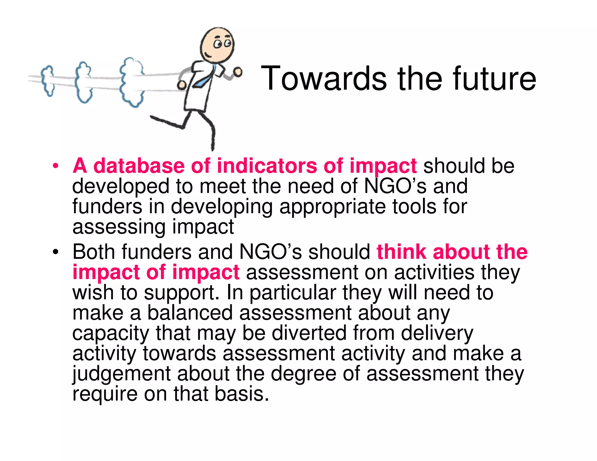 Towards the future

• A database of indicators of impact should be
  developed to meet the need of NGO’s and
  funders in developing appropriate tools for
  assessing impact
• Both funders and NGO’s should think about the
  impact of impact assessment on activities they
  wish to support. In particular they will need to
  make a balanced assessment about any
  capacity that may be diverted from delivery
  activity towards assessment activity and make a
  judgement about the degree of assessment they
  require on that basis.
 