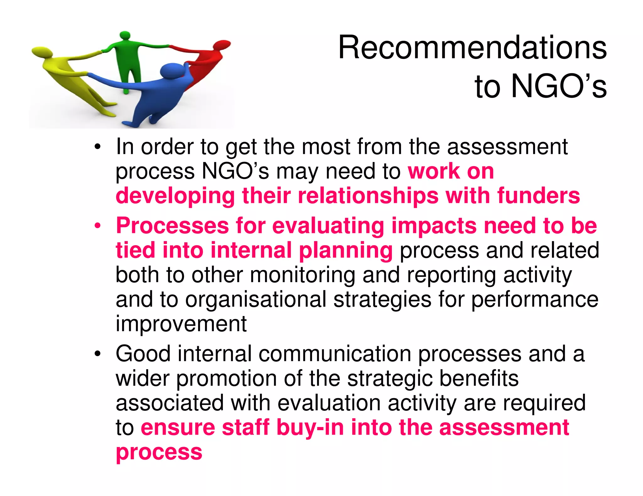 Recommendations
                              to NGO’s
• In order to get the most from the assessment
  process NGO’s may need to work on
  developing their relationships with funders
• Processes for evaluating impacts need to be
  tied into internal planning process and related
  both to other monitoring and reporting activity
  and to organisational strategies for performance
  improvement
• Good internal communication processes and a
  wider promotion of the strategic benefits
  associated with evaluation activity are required
  to ensure staff buy-in into the assessment
  process
 