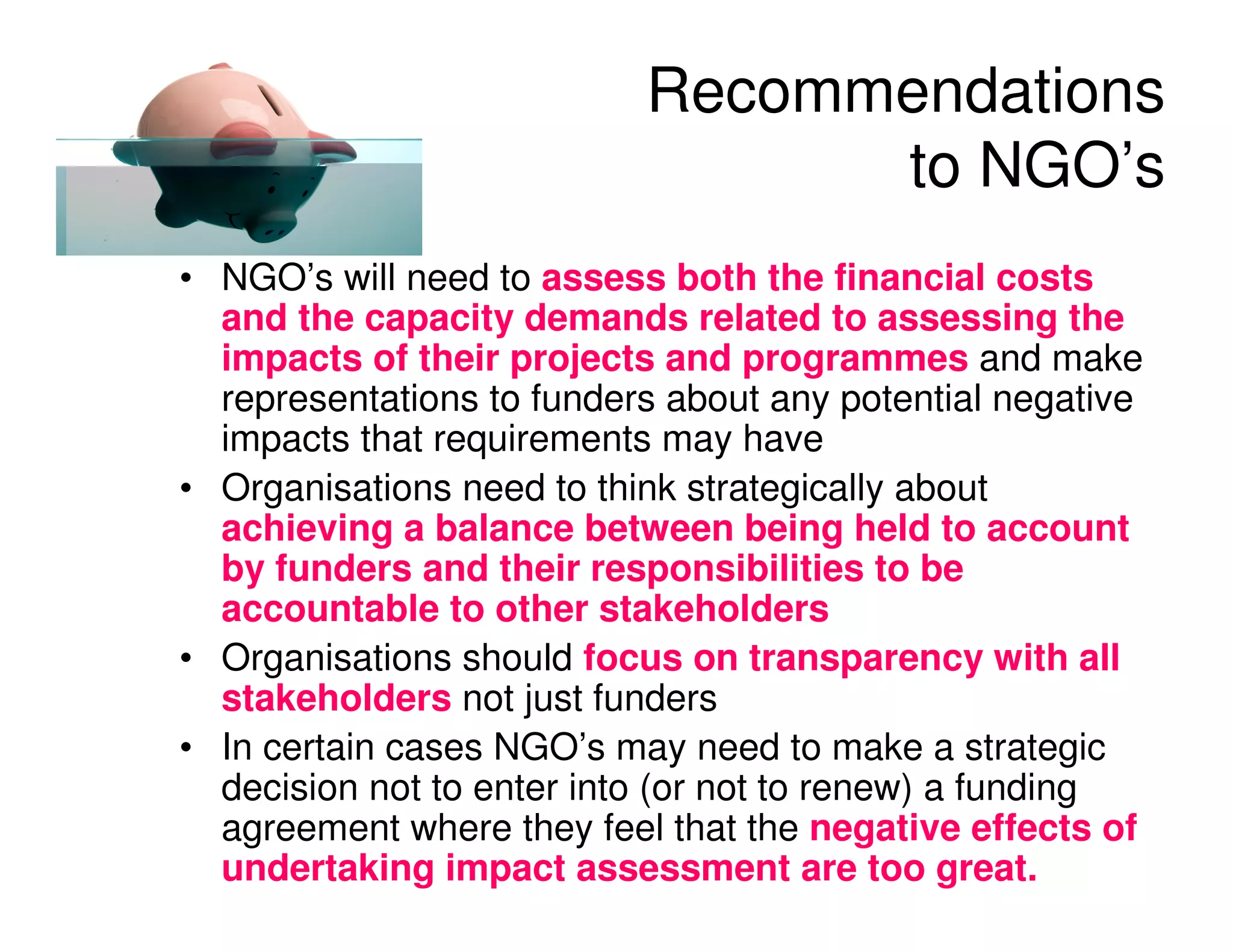 Recommendations
                                 to NGO’s
• NGO’s will need to assess both the financial costs
  and the capacity demands related to assessing the
  impacts of their projects and programmes and make
  representations to funders about any potential negative
  impacts that requirements may have
• Organisations need to think strategically about
  achieving a balance between being held to account
  by funders and their responsibilities to be
  accountable to other stakeholders
• Organisations should focus on transparency with all
  stakeholders not just funders
• In certain cases NGO’s may need to make a strategic
  decision not to enter into (or not to renew) a funding
  agreement where they feel that the negative effects of
  undertaking impact assessment are too great.
 
