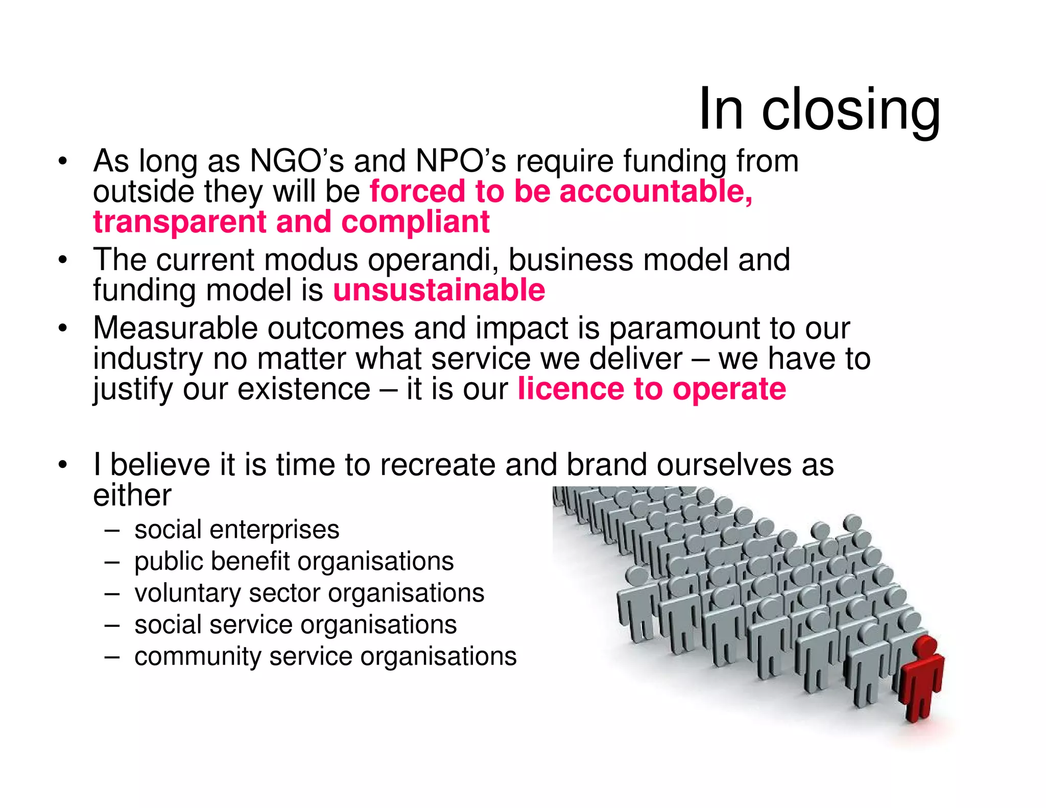In closing
• As long as NGO’s and NPO’s require funding from
  outside they will be forced to be accountable,
  transparent and compliant
• The current modus operandi, business model and
  funding model is unsustainable
• Measurable outcomes and impact is paramount to our
  industry no matter what service we deliver – we have to
  justify our existence – it is our licence to operate

• I believe it is time to recreate and brand ourselves as
  either
   –   social enterprises
   –   public benefit organisations
   –   voluntary sector organisations
   –   social service organisations
   –   community service organisations
 