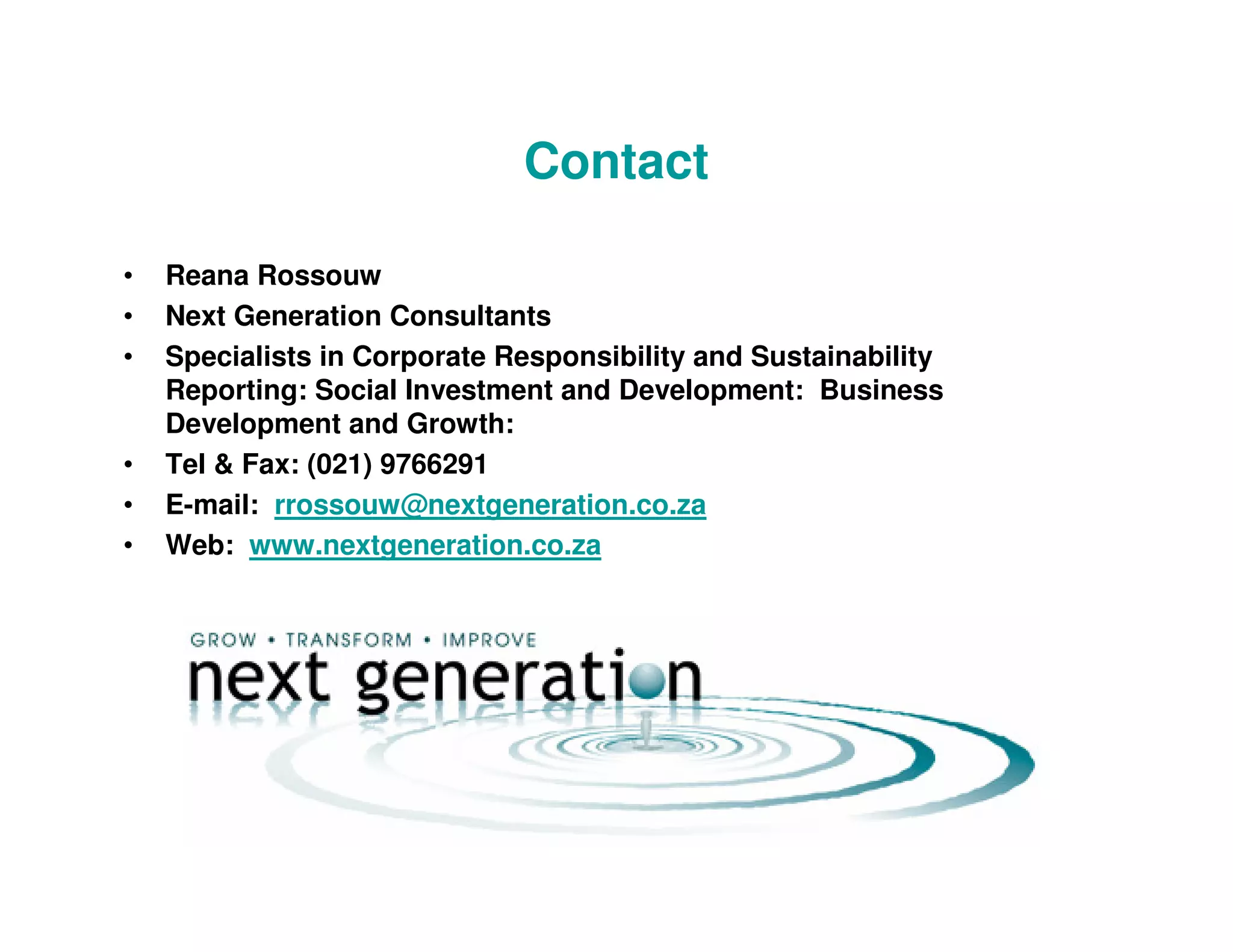 Contact

•   Reana Rossouw
•   Next Generation Consultants
•   Specialists in Corporate Responsibility and Sustainability
    Reporting: Social Investment and Development: Business
    Development and Growth:
•   Tel & Fax: (021) 9766291
•   E-mail: rrossouw@nextgeneration.co.za
•   Web: www.nextgeneration.co.za
 