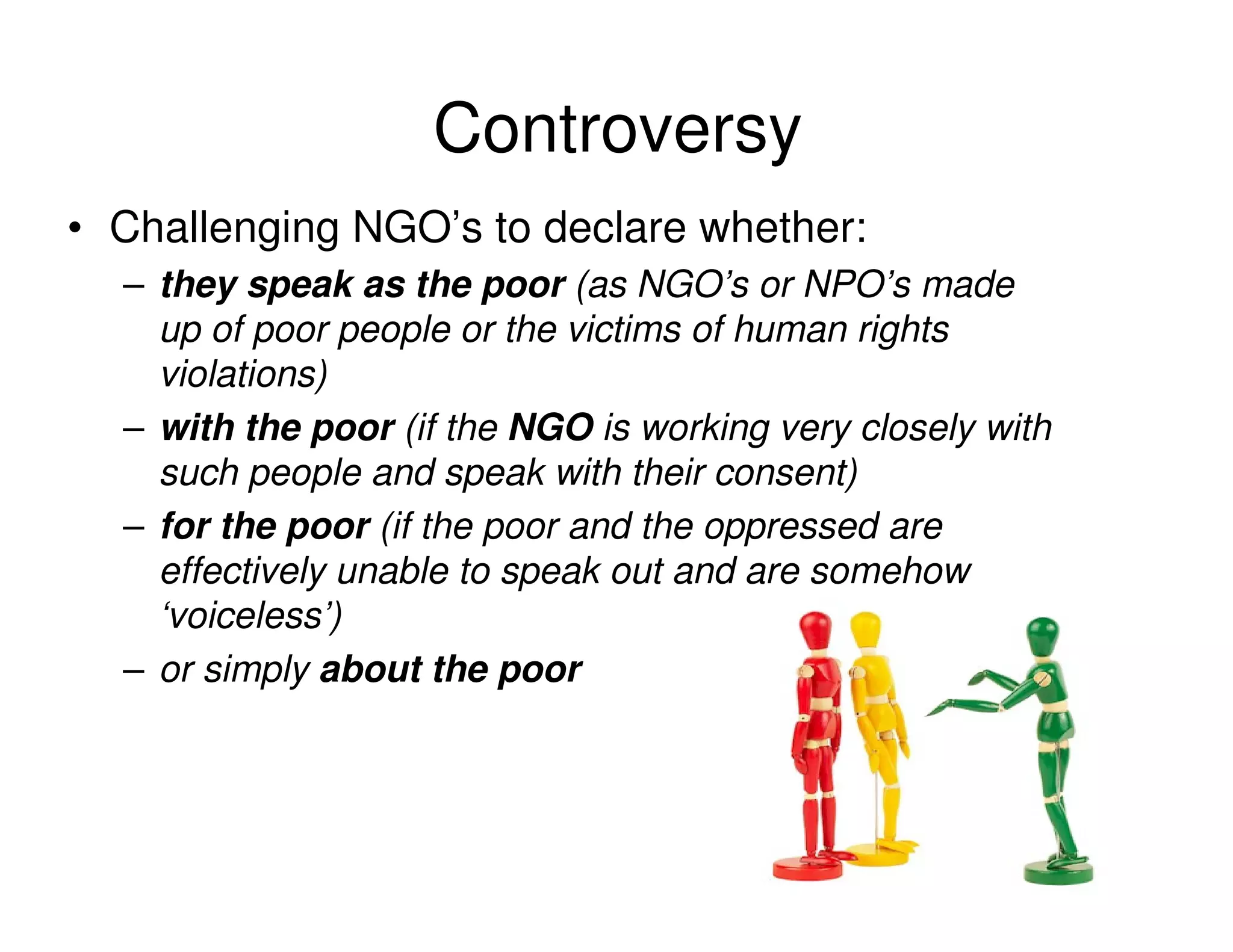 Controversy
• Challenging NGO’s to declare whether:
  – they speak as the poor (as NGO’s or NPO’s made
    up of poor people or the victims of human rights
    violations)
  – with the poor (if the NGO is working very closely with
    such people and speak with their consent)
  – for the poor (if the poor and the oppressed are
    effectively unable to speak out and are somehow
    ‘voiceless’)
  – or simply about the poor
 