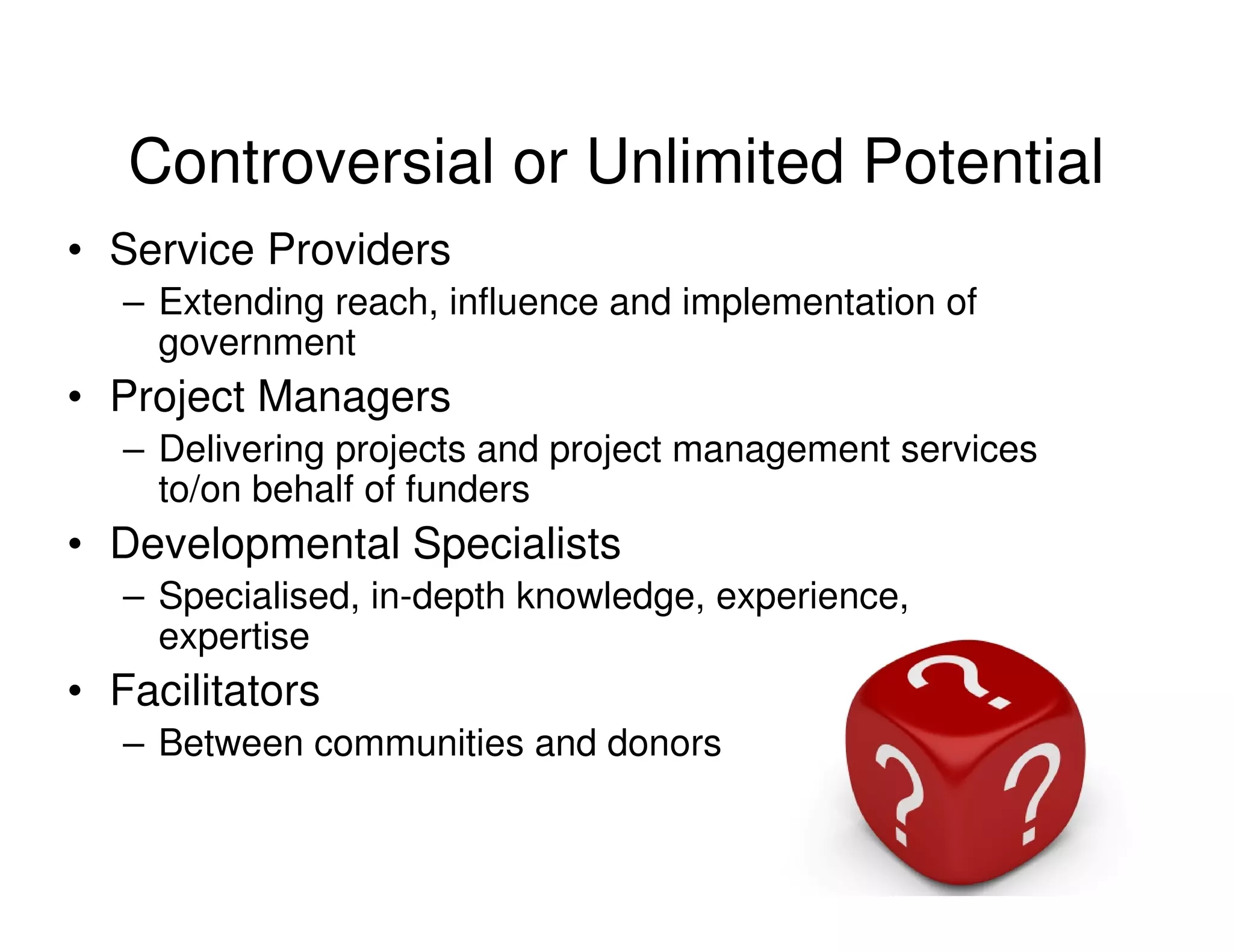 Controversial or Unlimited Potential
• Service Providers
   – Extending reach, influence and implementation of
     government
• Project Managers
   – Delivering projects and project management services
     to/on behalf of funders
• Developmental Specialists
   – Specialised, in-depth knowledge, experience,
     expertise
• Facilitators
   – Between communities and donors
 