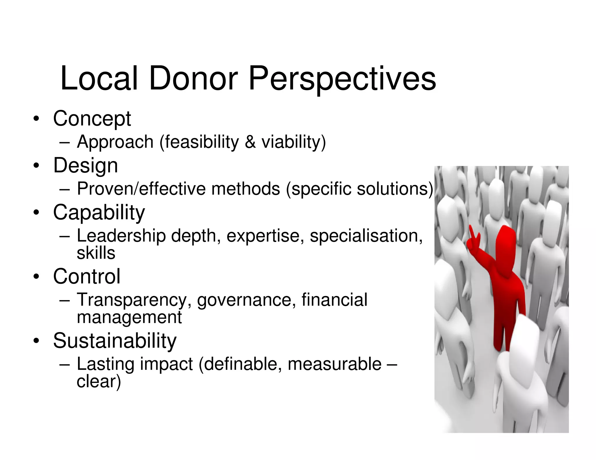 Local Donor Perspectives
• Concept
  – Approach (feasibility & viability)
• Design
  – Proven/effective methods (specific solutions)
• Capability
  – Leadership depth, expertise, specialisation,
    skills
• Control
  – Transparency, governance, financial
    management
• Sustainability
  – Lasting impact (definable, measurable –
    clear)
 
