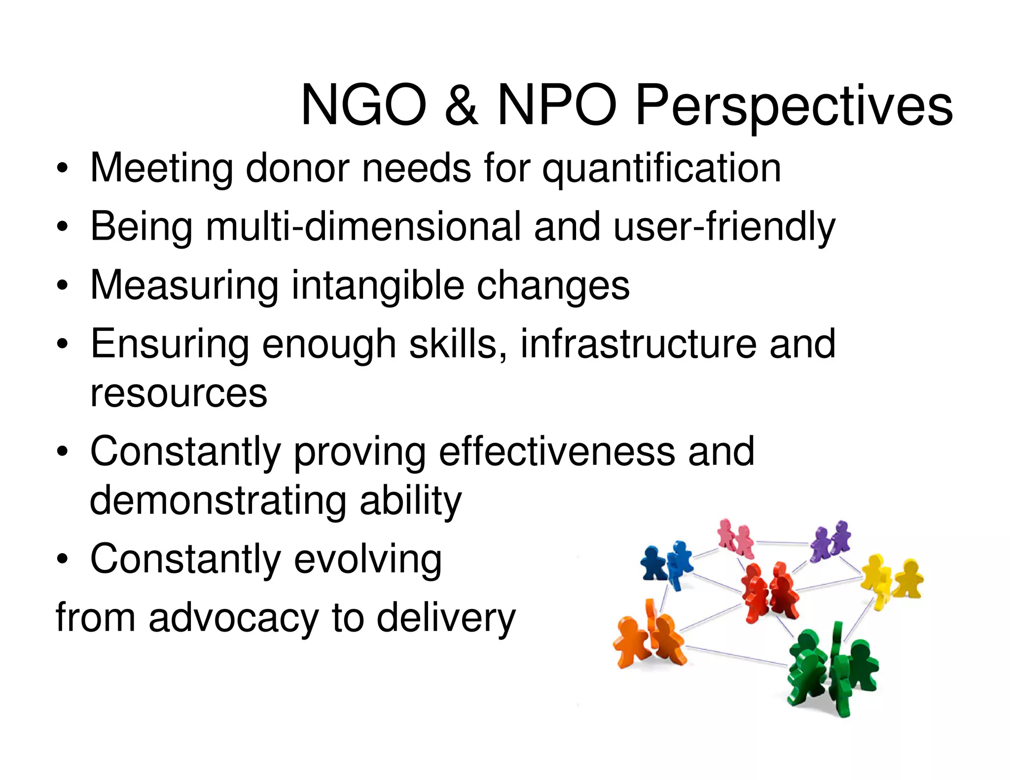 NGO & NPO Perspectives
• Meeting donor needs for quantification
• Being multi-dimensional and user-friendly
• Measuring intangible changes
• Ensuring enough skills, infrastructure and
  resources
• Constantly proving effectiveness and
  demonstrating ability
• Constantly evolving
from advocacy to delivery
 