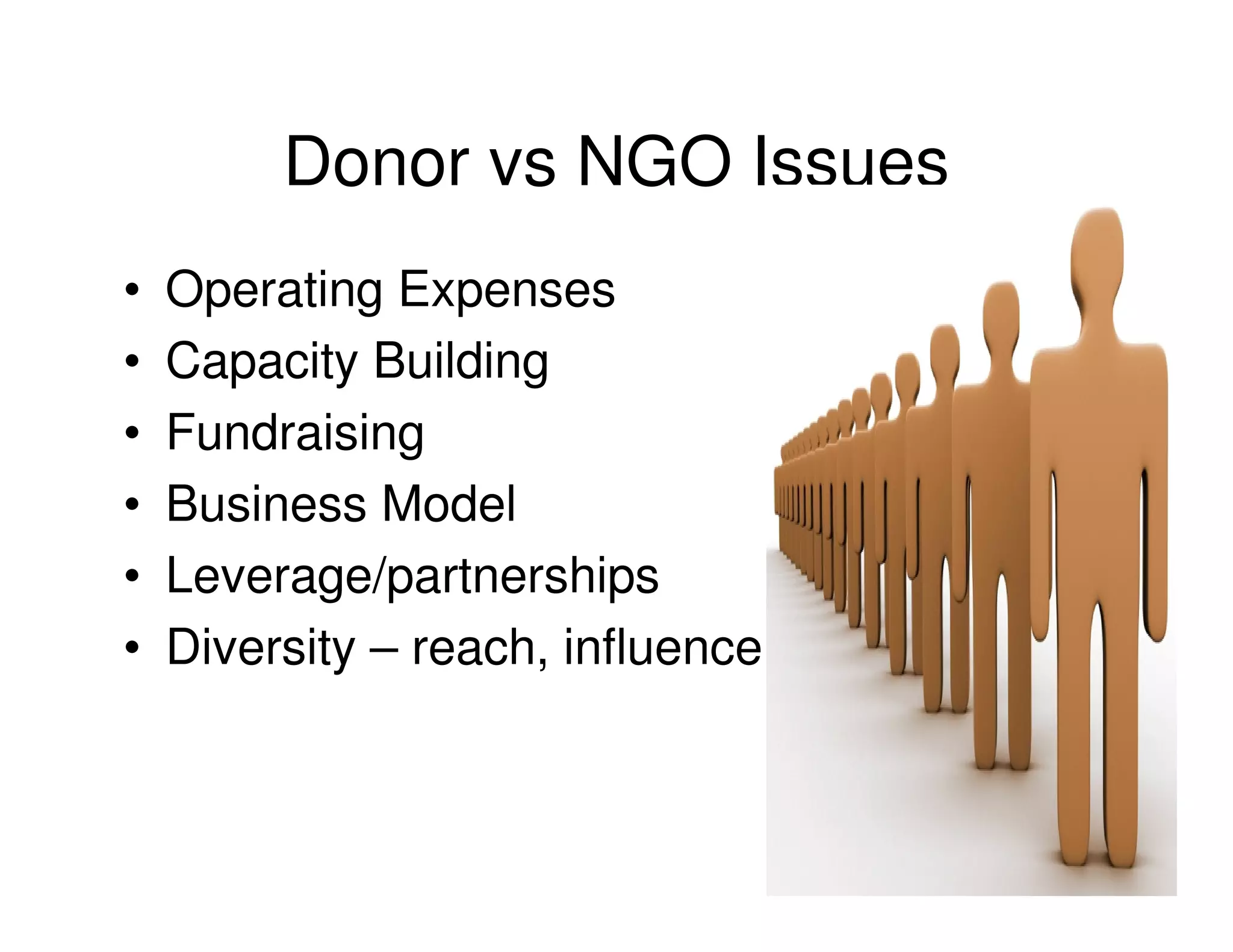 Donor vs NGO Issues
•   Operating Expenses
•   Capacity Building
•   Fundraising
•   Business Model
•   Leverage/partnerships
•   Diversity – reach, influence
 