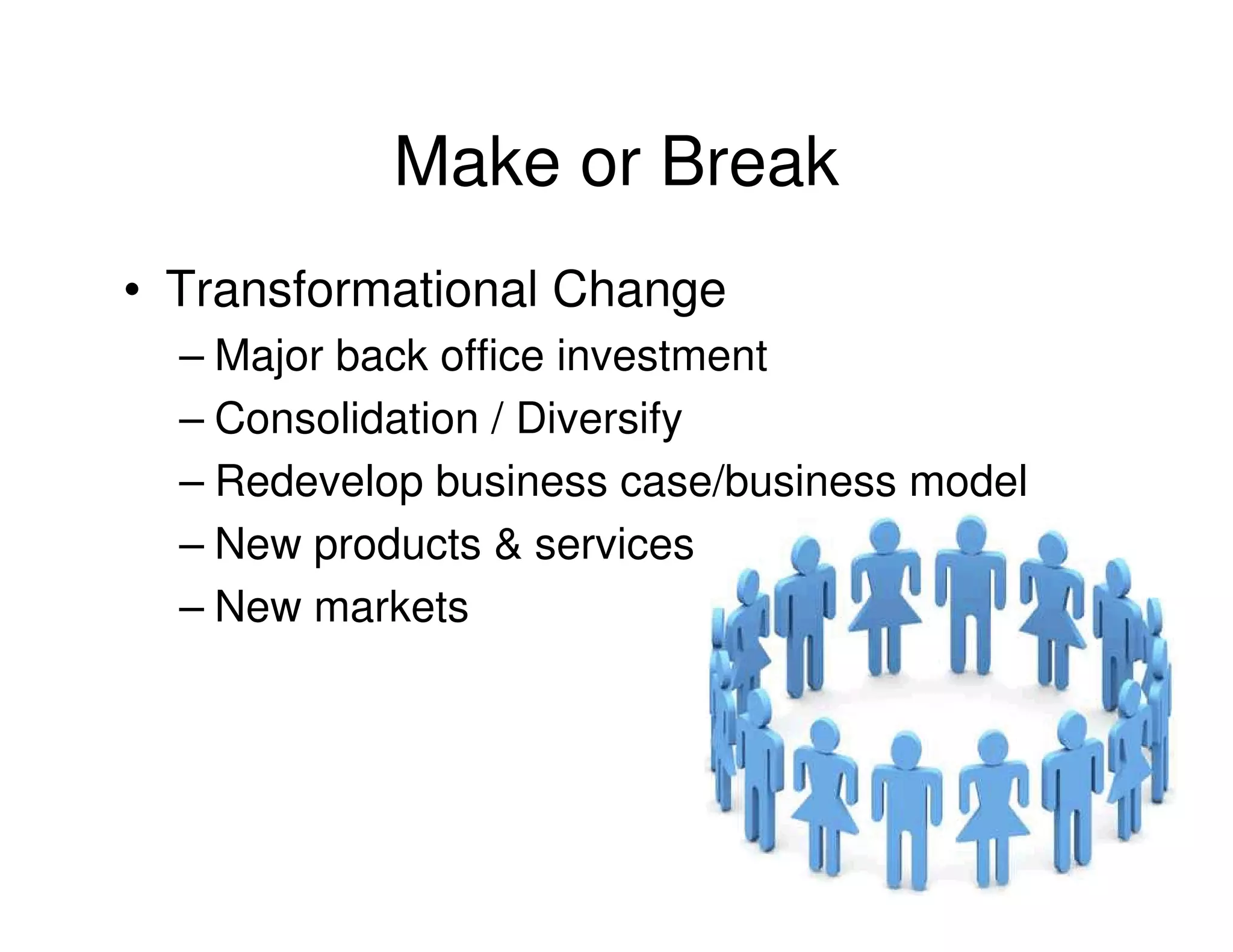 Make or Break
• Transformational Change
  – Major back office investment
  – Consolidation / Diversify
  – Redevelop business case/business model
  – New products & services
  – New markets
 