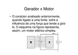 Gerador x Motor
• O condutor analisado anteriormente,
quando ligado a uma fonte, sofre a
influência de uma força que tende a girálo. O esquema na figura representa,
assim, um motor elétrico simples.

 