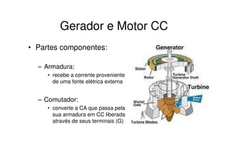 Gerador e Motor CC
• Partes componentes:
– Armadura:
• recebe a corrente proveniente
de uma fonte elétrica externa

– Comutador:
• converte a CA que passa pela
sua armadura em CC liberada
através de seus terminais (G)

 