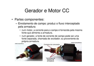 Gerador e Motor CC
• Partes componentes:
– Enrolamento de campo: produz o fluxo interceptado
pela armadura
• num motor, a corrente para o campo é fornecida pela mesma
fonte que alimenta a armadura.
• num gerador, a fonte de corrente de campo pode ser uma
fonte separada, chamada de excitador, ou proveniente da
própria armadura.

 