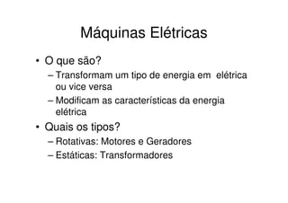 Máquinas Elétricas
• O que são?
– Transformam um tipo de energia em elétrica
ou vice versa
– Modificam as características da energia
elétrica

• Quais os tipos?
– Rotativas: Motores e Geradores
– Estáticas: Transformadores

 