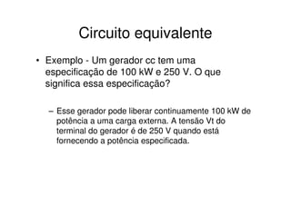 Circuito equivalente
• Exemplo - Um gerador cc tem uma
especificação de 100 kW e 250 V. O que
significa essa especificação?
– Esse gerador pode liberar continuamente 100 kW de
potência a uma carga externa. A tensão Vt do
terminal do gerador é de 250 V quando está
fornecendo a potência especificada.

 
