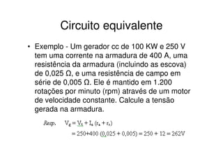 Circuito equivalente
• Exemplo - Um gerador cc de 100 KW e 250 V
tem uma corrente na armadura de 400 A, uma
resistência da armadura (incluindo as escova)
de 0,025 , e uma resistência de campo em
série de 0,005 . Ele é mantido em 1.200
rotações por minuto (rpm) através de um motor
de velocidade constante. Calcule a tensão
gerada na armadura.

 