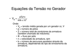Equações da Tensão no Gerador
pZφ n
• Vg =
60b x 10 8
Onde:
• Vg = tensão média gerada por um gerador cc, V
• p = número de pólos
• Z = número total de condutores da armadura
(também chamado de indutores)
• Φ = fluxo por pólo
• n = velocidade da armadura, rpm
• b = número de percursos paralelos através da
armadura, dependendo do tipo de enrolamento da
armadura.

 