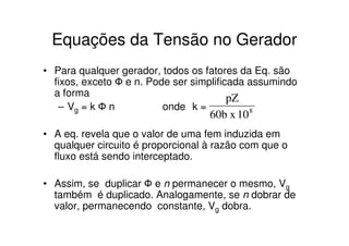 Equações da Tensão no Gerador
• Para qualquer gerador, todos os fatores da Eq. são
fixos, exceto Ф e n. Pode ser simplificada assumindo
a forma
pZ
– Vg = k Ф n
onde k =
8

60b x 10

• A eq. revela que o valor de uma fem induzida em
qualquer circuito é proporcional à razão com que o
fluxo está sendo interceptado.
• Assim, se duplicar Ф e n permanecer o mesmo, Vg
também é duplicado. Analogamente, se n dobrar de
valor, permanecendo constante, Vg dobra.

 