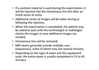 • If a contrast material is used during the examination, it
  will be injected into the intravenous line (IV) after an
  initial series of scans.
• Additional series of images will be taken during or
  following the injection.
• When the examination is completed, the patient may
  be asked to wait until the technologist or radiologist
  checks the images in case additional images are
  needed.
• Intravenous line will be removed.
• MRI exams generally include multiple runs
  (sequences), some of which may last several minutes.
• Depending on the type of exam and the equipment
  used, the entire exam is usually completed in 15 to 45
  minutes.
 
