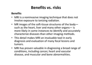 Benefits vs. risks
Benefits
• MRI is a noninvasive imaging technique that does not
  involve exposure to ionizing radiation.
• MR images of the soft-tissue structures of the body—
  such as the heart, liver and many other organs— is
  more likely in some instances to identify and accurately
  characterize diseases than other imaging methods.
• This detail makes MRI an invaluable tool in early
  diagnosis and evaluation of many focal lesions and
  tumors.
• MRI has proven valuable in diagnosing a broad range of
  conditions, including cancer, heart and vascular
  disease, and muscular and bone abnormalities.
 
