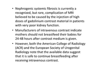 • Nephrogenic systemic fibrosis is currently a
  recognized, but rare, complication of MRI
  believed to be caused by the injection of high
  doses of gadolinium contrast material in patients
  with very poor kidney function.
• Manufacturers of intravenous contrast indicate
  mothers should not breastfeed their babies for
  24-48 hours after contrast medium is given.
• However, both the American College of Radiology
  (ACR) and the European Society of Urogenital
  Radiology note that the available data suggest
  that it is safe to continue breastfeeding after
  receiving intravenous contrast.
 