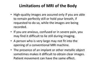 Limitations of MRI of the Body
• High-quality images are assured only if you are able
  to remain perfectly still or hold your breath, if
  requested to do so, while the images are being
  recorded.
• If you are anxious, confused or in severe pain, you
  may find it difficult to lie still during imaging.
• A person who is very large may not fit into the
  opening of a conventional MRI machine.
• The presence of an implant or other metallic object
  sometimes makes it difficult to obtain clear images.
  Patient movement can have the same effect.
 
