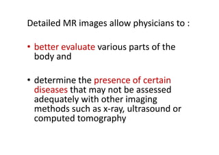 Detailed MR images allow physicians to :

• better evaluate various parts of the
  body and

• determine the presence of certain
  diseases that may not be assessed
  adequately with other imaging
  methods such as x-ray, ultrasound or
  computed tomography
 