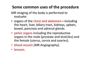 Some common uses of the procedure
MR imaging of the body is performed to
  evaluate:
• organs of the chest and abdomen—including
  the heart, liver, biliary tract, kidneys, spleen,
  bowel, pancreas and adrenal glands.
• pelvic organs including the reproductive
  organs in the male (prostate and testicles) and
  the female (uterus, cervix and ovaries).
• blood vessels (MR Angiography).
• breasts.
 