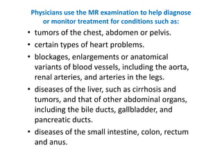 Physicians use the MR examination to help diagnose
    or monitor treatment for conditions such as:
• tumors of the chest, abdomen or pelvis.
• certain types of heart problems.
• blockages, enlargements or anatomical
  variants of blood vessels, including the aorta,
  renal arteries, and arteries in the legs.
• diseases of the liver, such as cirrhosis and
  tumors, and that of other abdominal organs,
  including the bile ducts, gallbladder, and
  pancreatic ducts.
• diseases of the small intestine, colon, rectum
  and anus.
 