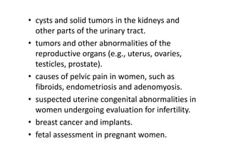 • cysts and solid tumors in the kidneys and
  other parts of the urinary tract.
• tumors and other abnormalities of the
  reproductive organs (e.g., uterus, ovaries,
  testicles, prostate).
• causes of pelvic pain in women, such as
  fibroids, endometriosis and adenomyosis.
• suspected uterine congenital abnormalities in
  women undergoing evaluation for infertility.
• breast cancer and implants.
• fetal assessment in pregnant women.
 