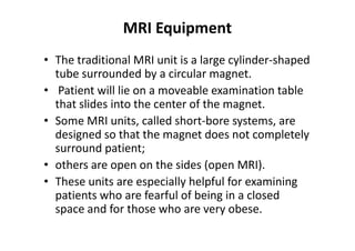 MRI Equipment
• The traditional MRI unit is a large cylinder-shaped
  tube surrounded by a circular magnet.
• Patient will lie on a moveable examination table
  that slides into the center of the magnet.
• Some MRI units, called short-bore systems, are
  designed so that the magnet does not completely
  surround patient;
• others are open on the sides (open MRI).
• These units are especially helpful for examining
  patients who are fearful of being in a closed
  space and for those who are very obese.
 