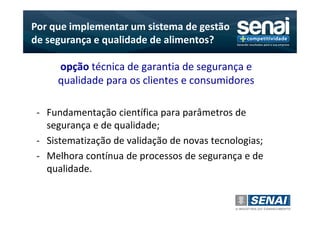 Por que implementar um sistema de gestão
de segurança e qualidade de alimentos?

     opção técnica de garantia de segurança e
     qualidade para os clientes e consumidores

 - Fundamentação científica para parâmetros de
   segurança e de qualidade;
 - Sistematização de validação de novas tecnologias;
 - Melhora contínua de processos de segurança e de
   qualidade.
 