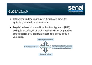 GLOBALG.A.P.

• Estabelece padrões para a certificação de produtos
  agrícolas, incluindo a aquicultura.
• Requisitos baseados nas Boas Práticas Agrícolas (BPA),
  do inglês Good Agricultural Practices (GAP). Os padrões
  estabelecidos pela Norma aplicam-se a produtores e
  varejistas.


                             GLOBALGAP
 