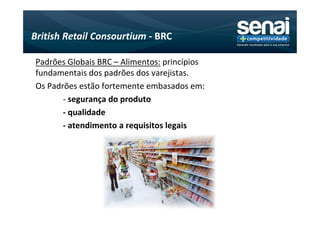 British Retail Consourtium - BRC

Padrões Globais BRC – Alimentos: princípios
fundamentais dos padrões dos varejistas.
Os Padrões estão fortemente embasados em:
       - segurança do produto
       - qualidade
       - atendimento a requisitos legais
 