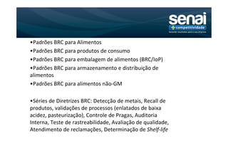 •Padrões BRC para Alimentos
•Padrões BRC para produtos de consumo
•Padrões BRC para embalagem de alimentos (BRC/IoP)
•Padrões BRC para armazenamento e distribuição de
alimentos
•Padrões BRC para alimentos não-GM

•Séries de Diretrizes BRC: Detecção de metais, Recall de
produtos, validações de processos (enlatados de baixa
acidez, pasteurização), Controle de Pragas, Auditoria
Interna, Teste de rastreabilidade, Avaliação de qualidade,
Atendimento de reclamações, Determinação de Shelf-life
 