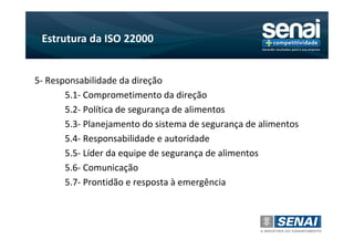 Estrutura da ISO 22000


5- Responsabilidade da direção
       5.1- Comprometimento da direção
       5.2- Política de segurança de alimentos
       5.3- Planejamento do sistema de segurança de alimentos
       5.4- Responsabilidade e autoridade
       5.5- Líder da equipe de segurança de alimentos
       5.6- Comunicação
       5.7- Prontidão e resposta à emergência
 
