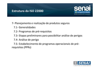 Estrutura da ISO 22000


7- Planejamento e realização de produtos seguros
  7.1- Generalidades
  7.2- Programas de pré-requisitos
  7.3- Etapas preliminares para possibilitar análise de perigos
  7.4- Análise de perigo
  7.5- Estabelecimento de programas operacionais de pré-
requisitos (PPRs)
 