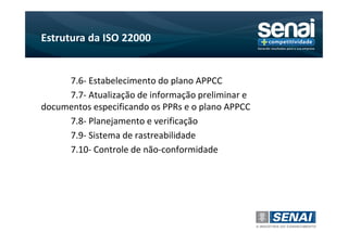 Estrutura da ISO 22000


     7.6- Estabelecimento do plano APPCC
     7.7- Atualização de informação preliminar e
documentos especificando os PPRs e o plano APPCC
     7.8- Planejamento e verificação
     7.9- Sistema de rastreabilidade
     7.10- Controle de não-conformidade
 