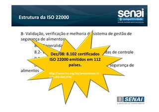 Estrutura da ISO 22000


8- Validação, verificação e melhoria do sistema de gestão de
segurança de alimentos
        8.1- Generalidades
        8.2- Validação e combinações de medidas de controle
                  Dez/08: 8.102 certificados
        8.3- Controle de monitoramento112
                 ISO 22000 emitidos em e medição
        8.4- Verificação dopaíses. de gestão de segurança de
                                sistema
alimentos
                 http://www.iso.org/iso/pressrelease.ht
        8.5- Melhorias
                 m?refid=Ref1274/
 