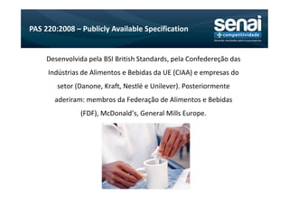PAS 220:2008 – Publicly Available Specification


     Desenvolvida pela BSI British Standards, pela Confedereção das
     Indústrias de Alimentos e Bebidas da UE (CIAA) e empresas do
        setor (Danone, Kraft, Nestlé e Unilever). Posteriormente
       aderiram: membros da Federação de Alimentos e Bebidas
               (FDF), McDonald’s, General Mills Europe.
 