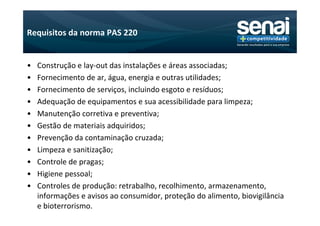 Requisitos da norma PAS 220


•   Construção e lay-out das instalações e áreas associadas;
•   Fornecimento de ar, água, energia e outras utilidades;
•   Fornecimento de serviços, incluindo esgoto e resíduos;
•   Adequação de equipamentos e sua acessibilidade para limpeza;
•   Manutenção corretiva e preventiva;
•   Gestão de materiais adquiridos;
•   Prevenção da contaminação cruzada;
•   Limpeza e sanitização;
•   Controle de pragas;
•   Higiene pessoal;
•   Controles de produção: retrabalho, recolhimento, armazenamento,
    informações e avisos ao consumidor, proteção do alimento, biovigilância
    e bioterrorismo.
 