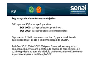 SQF
Segurança de alimentos como objetivo

O Programa SQF abrange 2 padrões:
       SQF 1000: para produtores primários
       SQF 2000: para produtores e distribuidores

O processo é divido em níveis do 1 ao 3, para produtos de
baixo risco (nível 1) até a implementação de SGSQA.

Padrões SQF 1000 e SQF 2000 para fornecedores requerem o
comprometimento com a gestão da cadeia de fornecimento e
sua integridade através do Módulo de Fornecimento Ético como
suplementar para a certificação SQF.
 