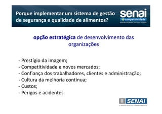 Porque implementar um sistema de gestão
de segurança e qualidade de alimentos?


       opção estratégica de desenvolvimento das
                     organizações

 - Prestígio da imagem;
 - Competitividade e novos mercados;
 - Confiança dos trabalhadores, clientes e administração;
 - Cultura da melhoria contínua;
 - Custos;
 - Perigos e acidentes.
 