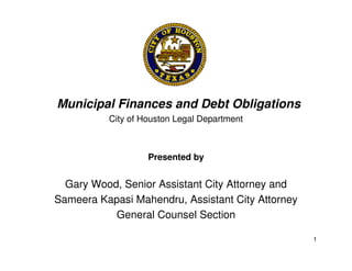 Municipal Finances and Debt Obligations
          City of Houston Legal Department



                   Presented by


  Gary Wood, Senior Assistant City Attorney and
Sameera Kapasi Mahendru, Assistant City Attorney
           General Counsel Section

                                                   1
 