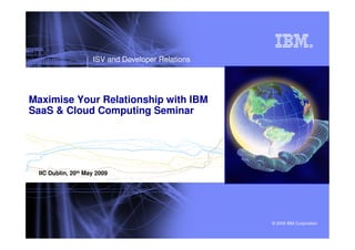 ISV and Developer Relations




Maximise Your Relationship with IBM
SaaS & Cloud Computing Seminar




 IIC Dublin, 20th May 2009




                                                  © 2009 IBM Corporation
 