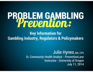 Julie Hynes, MA, CPS
Sr. Community Health Analyst - PreventionLane
Instructor - University of Oregon
July 11, 2014
Key Information for
Gambling Industry, Regulators & Policymakers
 