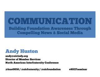 COMMUNICATION
  Building Foundation Awareness Through
      Compelling News & Social Media



Andy Huston
andy@nicindy.org
Director of Member Services
North-American Interfraternity Conference

@hust0058 / @nicfraternity / @nicfoundation   #NICFseminar
 