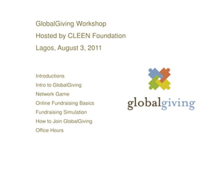 GlobalGiving Workshop
Hosted by CLEEN Foundation
Lagos, August 3, 2011



Introductions
Intro to GlobalGiving
Network Game
Online Fundraising Basics
Fundraising Simulation
How to Join GlobalGiving
Office Hours
 